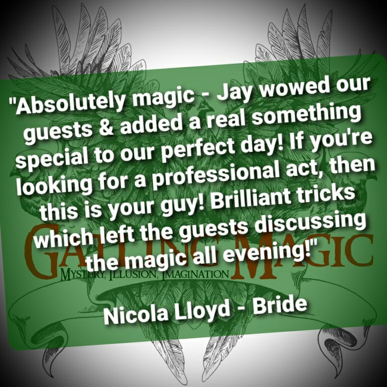 Absolutely magic - Jay wowed our guests & added a real something special to our perfect day! If you're looking for a professional act, then this is your guy! Brilliant tricks which left the guests discussing the magic all evening! - Nicola Lloyd, bride